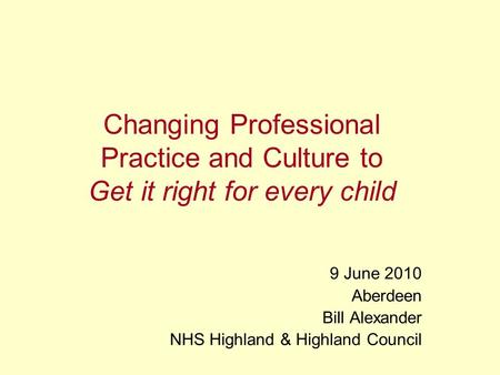 Changing Professional Practice and Culture to Get it right for every child 9 June 2010 Aberdeen Bill Alexander NHS Highland & Highland Council.