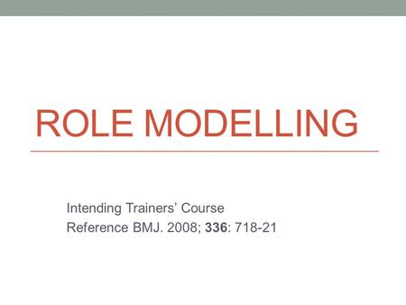 ROLE MODELLING Intending Trainers’ Course Reference BMJ. 2008; 336: 718-21.