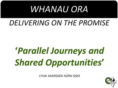 WHANAU ORA DELIVERING ON THE PROMISE ‘Parallel Journeys and Shared Opportunities’ LYVIA MARSDEN NZRN QSM.