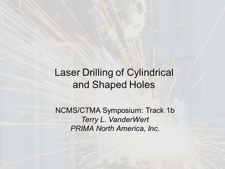 1 Laser Drilling of Cylindrical and Shaped Holes NCMS/CTMA Symposium: Track 1b Terry L. VanderWert PRIMA North America, Inc.