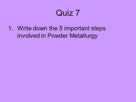Quiz 7 Write down the 5 important steps involved in Powder Metallurgy.