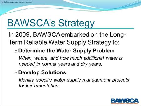 BAWSCA’s Strategy In 2009, BAWSCA embarked on the Long- Term Reliable Water Supply Strategy to: o Determine the Water Supply Problem When, where, and how.