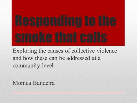 Responding to the smoke that calls Exploring the causes of collective violence and how these can be addressed at a community level Monica Bandeira.