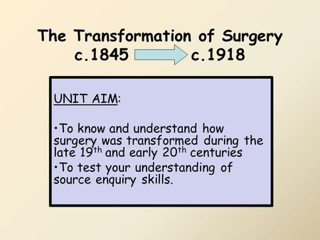 The Transformation of Surgery c.1845 c.1918 UNIT AIM: To know and understand how surgery was transformed during the late 19 th and early 20 th centuries.