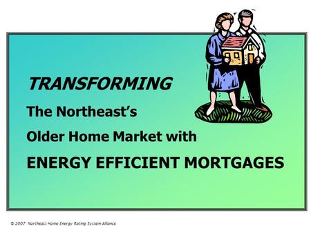 TRANSFORMING The Northeast’s Older Home Market with ENERGY EFFICIENT MORTGAGES © 2007 Northeast Home Energy Rating System Alliance.