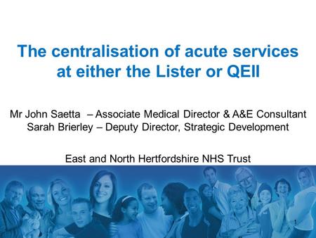 1 The centralisation of acute services at either the Lister or QEII Mr John Saetta – Associate Medical Director & A&E Consultant Sarah Brierley – Deputy.