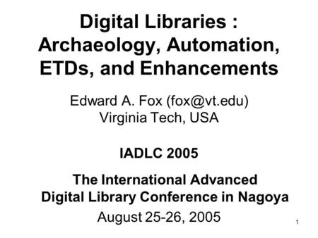 1 Digital Libraries : Archaeology, Automation, ETDs, and Enhancements Edward A. Fox Virginia Tech, USA IADLC 2005 The International Advanced.
