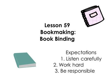 Lesson 59 Bookmaking: Book Binding Expectations 1. Listen carefully 2. Work hard 3. Be responsible.