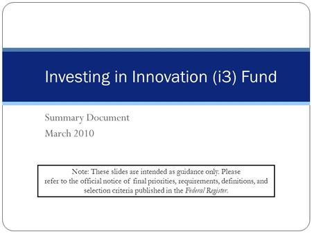 Summary Document March 2010 Investing in Innovation (i3) Fund Note: These slides are intended as guidance only. Please refer to the official notice of.