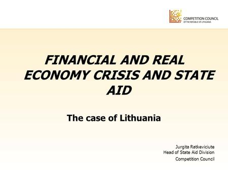 FINANCIAL AND REAL ECONOMY CRISIS AND STATE AID The case of Lithuania Jurgita Ratkeviciute Head of State Aid Division Competition Council.