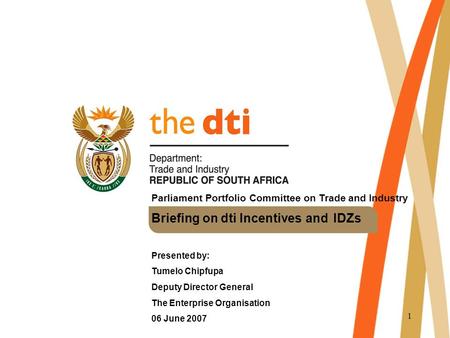 1 Parliament Portfolio Committee on Trade and Industry Briefing on dti Incentives and IDZs Presented by: Tumelo Chipfupa Deputy Director General The Enterprise.