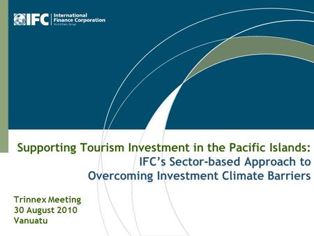 Supporting Tourism Investment in the Pacific Islands: IFC’s Sector-based Approach to Overcoming Investment Climate Barriers Trinnex Meeting 30 August 2010.
