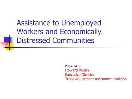 Assistance to Unemployed Workers and Economically Distressed Communities Prepared by Howard Rosen Executive Director Trade Adjustment Assistance Coalition.