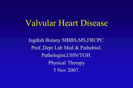 Valvular Heart Disease Jagdish Butany MBBS,MS,FRCPC. Prof.,Dept Lab Med & Pathobiol. Pathologist,UHN/TGH. Physical Therapy 5 Nov 2007.