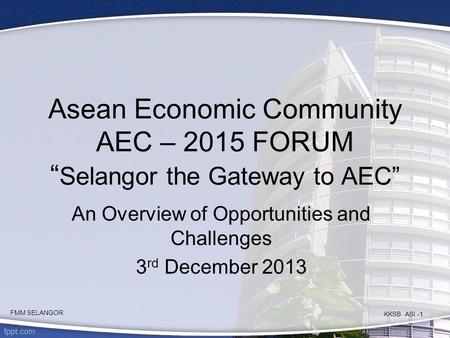 Asean Economic Community AEC – 2015 FORUM “ Selangor the Gateway to AEC” An Overview of Opportunities and Challenges 3 rd December 2013 KKSB ASI -1 FMM.