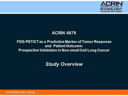 ACRIN 6678 Site Training ACRIN 6678 FDG-PET/CT as a Predictive Marker of Tumor Response and Patient Outcome: Prospective Validation in Non-small Cell Lung.