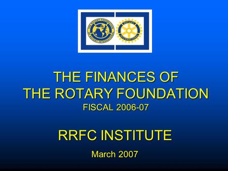 THE FINANCES OF THE ROTARY FOUNDATION FISCAL 2006-07 RRFC INSTITUTE March 2007.