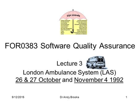 9/12/2015Dr Andy Brooks1 Lecture 3 London Ambulance System (LAS) 26 & 27 October and November 4 1992 FOR0383 Software Quality Assurance.
