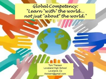 Global Competency: Learn with the world... not just about the world. Toni Theisen Loveland High School Loveland, Co