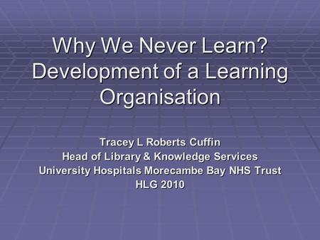 Why We Never Learn? Development of a Learning Organisation Tracey L Roberts Cuffin Head of Library & Knowledge Services University Hospitals Morecambe.