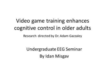 Video game training enhances cognitive control in older adults Research directed by Dr. Adam Gazzaley Undergraduate EEG Seminar By Idan Misgav.