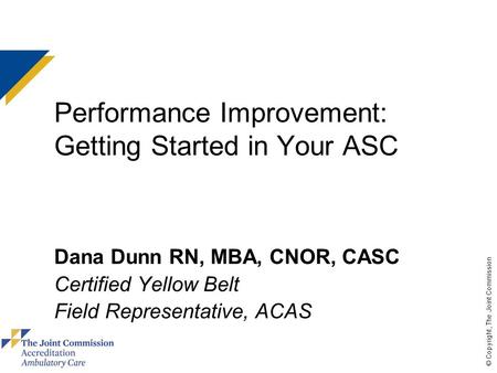 © Copyright, The Joint Commission Performance Improvement: Getting Started in Your ASC Dana Dunn RN, MBA, CNOR, CASC Certified Yellow Belt Field Representative,