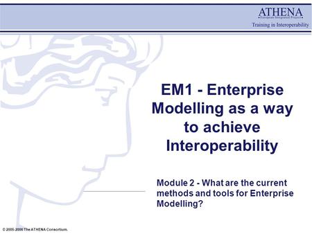 © 2005-2006 The ATHENA Consortium. EM1 - Enterprise Modelling as a way to achieve Interoperability Module 2 - What are the current methods and tools for.