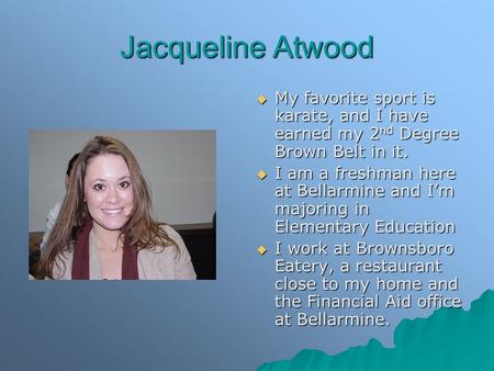 Jacqueline Atwood  My favorite sport is karate, and I have earned my 2 nd Degree Brown Belt in it.  I am a freshman here at Bellarmine and I’m majoring.