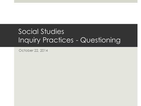 Social Studies Inquiry Practices - Questioning October 22, 2014.