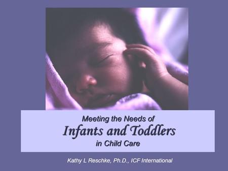 Meeting the Needs of Infants and Toddlers in Child Care Kathy L Reschke, Ph.D., ICF International.
