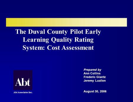 The Duval County Pilot Early Learning Quality Rating System: Cost Assessment Prepared by Ann Collins Frederic Glantz Jeremy Luallen August 30, 2006 Abt.