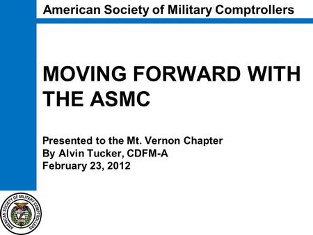 MOVING FORWARD WITH THE ASMC Presented to the Mt. Vernon Chapter By Alvin Tucker, CDFM-A February 23, 2012 American Society of Military Comptrollers.