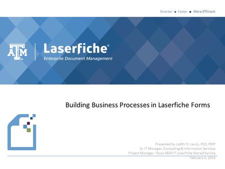 Smarter ■ Faster ■ More Efficient Building Business Processes in Laserfiche Forms Presented by Judith H. Lewis, PhD, PMP Sr. IT Manager, Computing & Information.