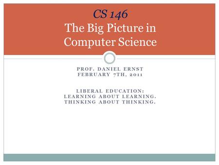 PROF. DANIEL ERNST FEBRUARY 7TH, 2011 LIBERAL EDUCATION: LEARNING ABOUT LEARNING. THINKING ABOUT THINKING. CS 146 The Big Picture in Computer Science.