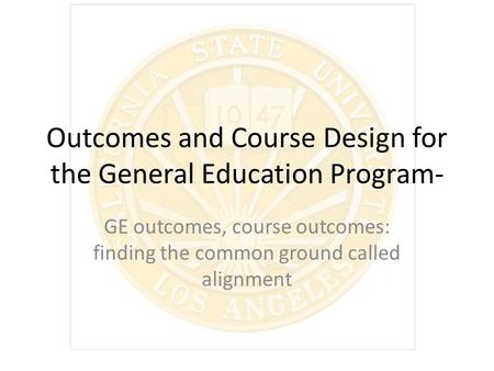 Outcomes and Course Design for the General Education Program- GE outcomes, course outcomes: finding the common ground called alignment.