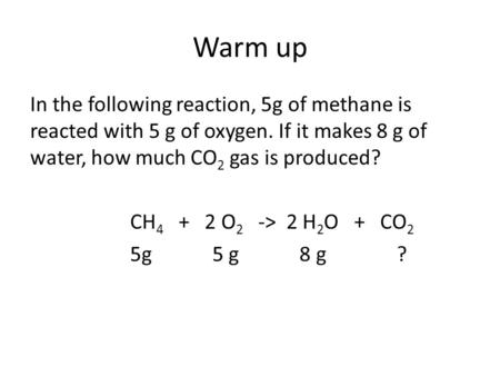 Warm up In the following reaction, 5g of methane is reacted with 5 g of oxygen. If it makes 8 g of water, how much CO 2 gas is produced? CH 4 + 2 O 2 ->