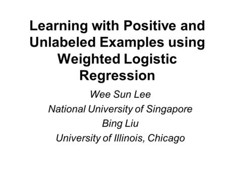 Learning with Positive and Unlabeled Examples using Weighted Logistic Regression Wee Sun Lee National University of Singapore Bing Liu University of Illinois,