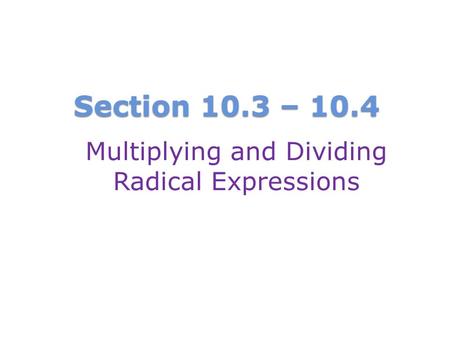 Section 10.3 – 10.4 Multiplying and Dividing Radical Expressions.