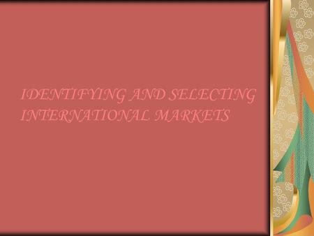 IDENTIFYING AND SELECTING INTERNATIONAL MARKETS. INTRODUCTION Before making an entry in the international market, a firm has to identify those markets.