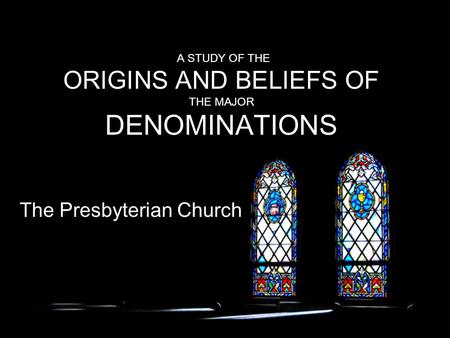 A STUDY OF THE ORIGINS AND BELIEFS OF THE MAJOR DENOMINATIONS The Presbyterian Church.