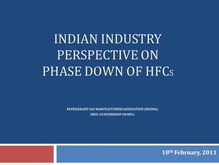 INDIAN INDUSTRY PERSPECTIVE ON PHASE DOWN OF HFC S REFRIGERANT GAS MANUFACTURERS ASSOCIATION (REGMA) INDO-US WORKSHOP ON HFCs 18 th February, 2011.