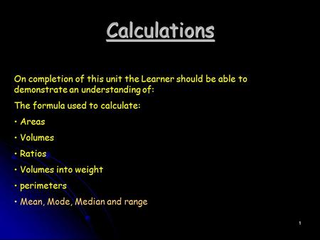 Calculations On completion of this unit the Learner should be able to demonstrate an understanding of: The formula used to calculate: Areas Volumes Ratios.