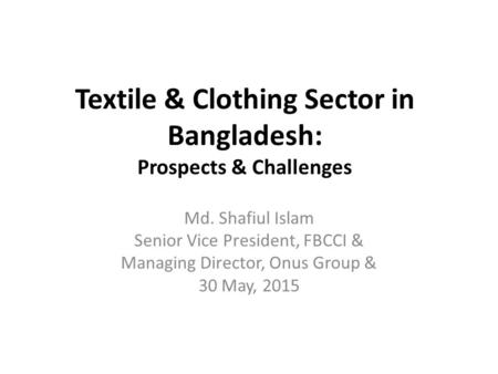 Textile & Clothing Sector in Bangladesh: Prospects & Challenges Md. Shafiul Islam Senior Vice President, FBCCI & Managing Director, Onus Group & 30 May,