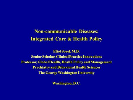 Non-communicable Diseases: Integrated Care & Health Policy Eliot Sorel, M.D. Senior Scholar, Clinical Practice Innovations Professor, Global Health, Health.