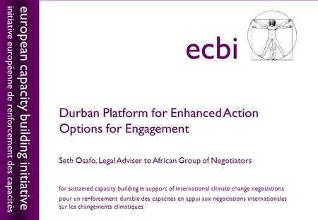 European capacity building initiativeecbi Durban Platform for Enhanced Action Options for Engagement Seth Osafo, Legal Adviser to African Group of Negotiators.