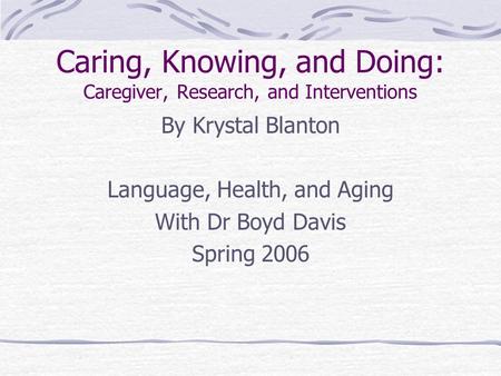Caring, Knowing, and Doing: Caregiver, Research, and Interventions By Krystal Blanton Language, Health, and Aging With Dr Boyd Davis Spring 2006.