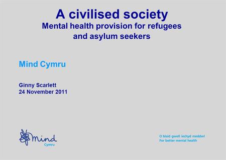A civilised society Mental health provision for refugees and asylum seekers Mind Cymru Ginny Scarlett 24 November 2011.