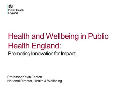 Professor Kevin Fenton National Director, Health & Wellbeing Health and Wellbeing in Public Health England: Promoting Innovation for Impact.