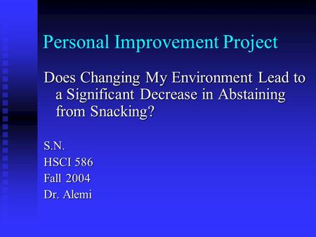 Personal Improvement Project Does Changing My Environment Lead to a Significant Decrease in Abstaining from Snacking? S.N. HSCI 586 Fall 2004 Dr. Alemi.