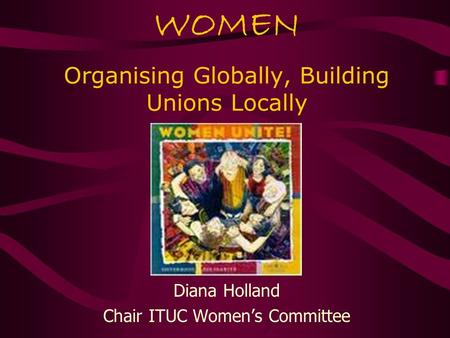 WOMEN Organising Globally, Building Unions Locally Diana Holland Chair ITUC Women’s Committee.